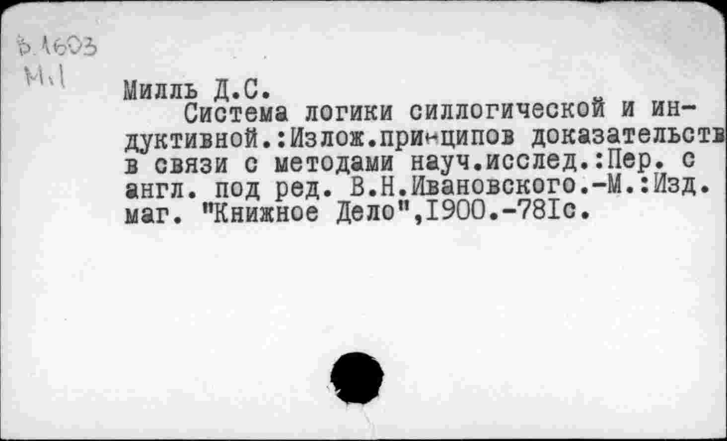 ﻿Милль Д.С.	„
Система логики силлогической и индуктивной. :Излож.принципов доказательств в связи с методами науч.исслед.:Пер. с англ, под ред. В.Н.Ивановского.-М.:Изд. маг. ’’Книжное Дело”,1900.-781с.